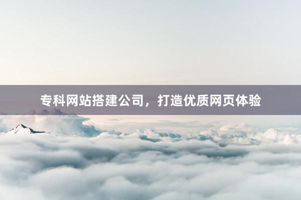 专科网站搭建公司，打造优质网页体验